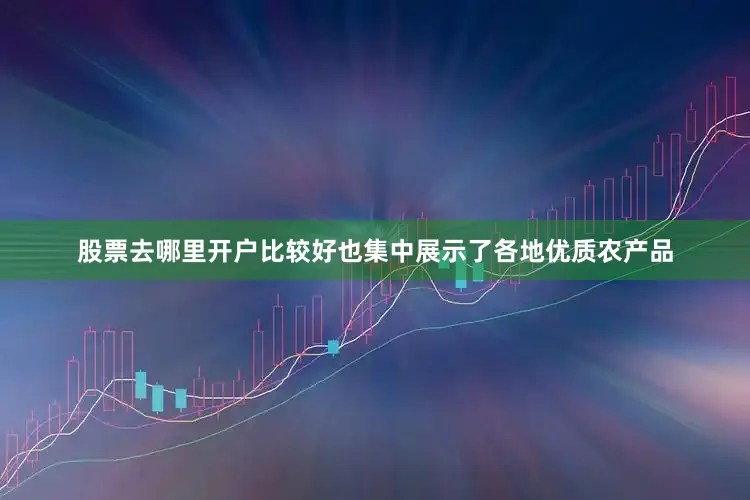 股票去哪里开户比较好也集中展示了各地优质农产品
