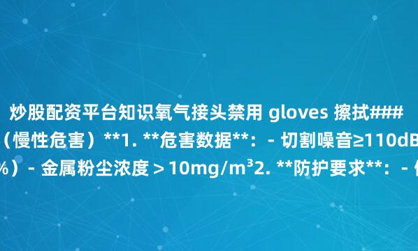 炒股配资平台知识氧气接头禁用 gloves 擦拭### **五、噪音与粉尘暴露（慢性危害）**1. **危害数据**：- 切割噪音≥110dB(A)（超安全限值30%）- 金属粉尘浓度＞10mg/m³2. **防护要求**：- 佩戴SNR≥35dB降噪耳塞+FFP3级防尘口罩- 安装下吸式除尘系统（风量≥3000m³/h）- 每2小时强制休息15分钟（符合GBZ 2.2标准）### **紧急事件处
