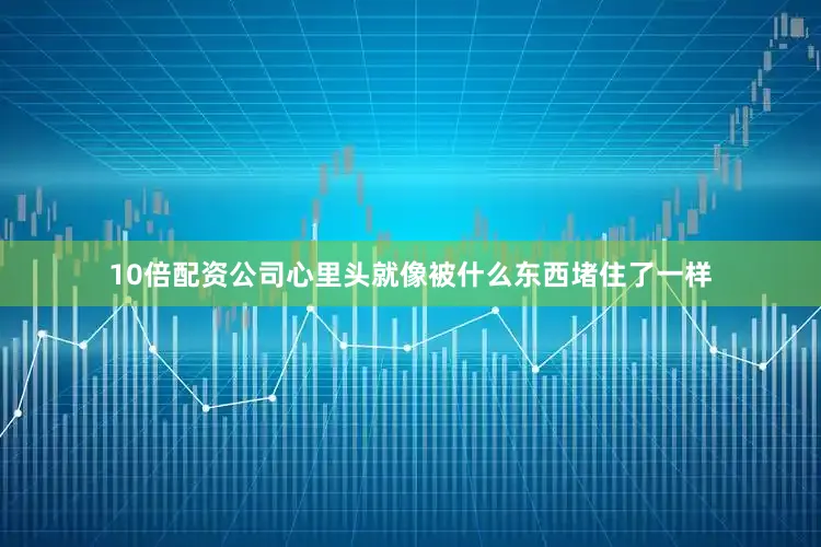 10倍配资公司心里头就像被什么东西堵住了一样