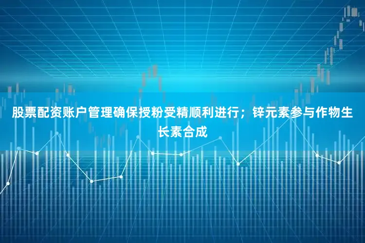股票配资账户管理确保授粉受精顺利进行；锌元素参与作物生长素合成
