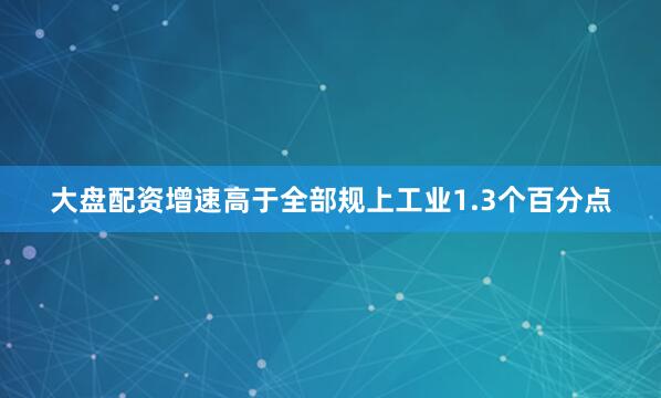 大盘配资增速高于全部规上工业1.3个百分点