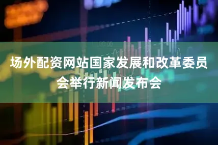 场外配资网站国家发展和改革委员会举行新闻发布会